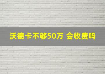 沃德卡不够50万 会收费吗